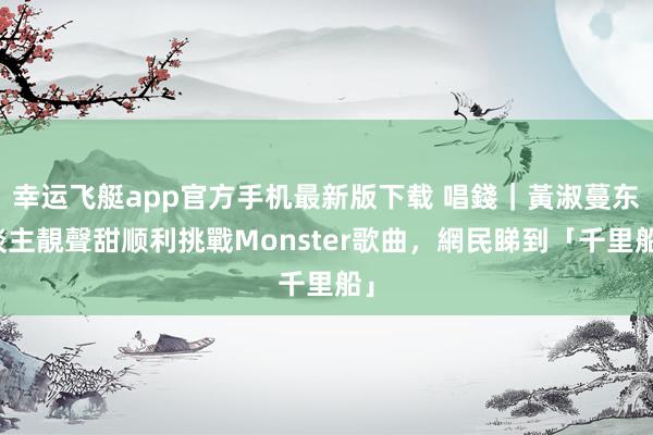 幸运飞艇app官方手机最新版下载 唱錢|黃淑蔓东谈主靚聲甜顺利挑戰Monster歌曲,網民睇到「千里船」
