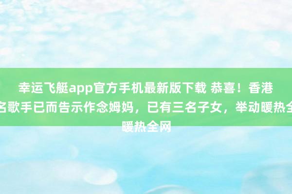 幸运飞艇app官方手机最新版下载 恭喜!香港着名歌手已而告示作念姆妈,已有三名子女,举动暖热全网