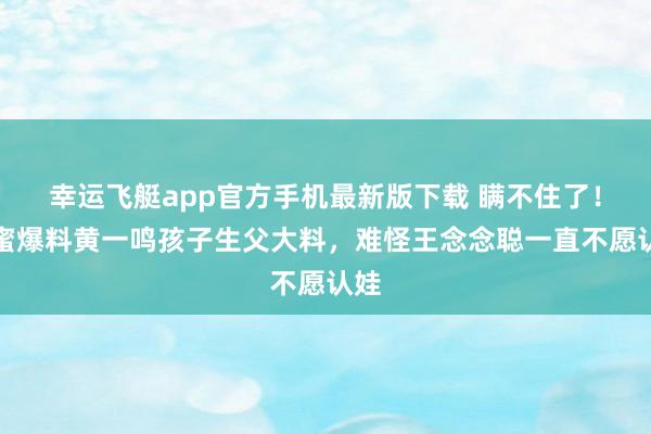 幸运飞艇app官方手机最新版下载 瞒不住了！闺蜜爆料黄一鸣孩子生父大料，难怪王念念聪一直不愿认娃