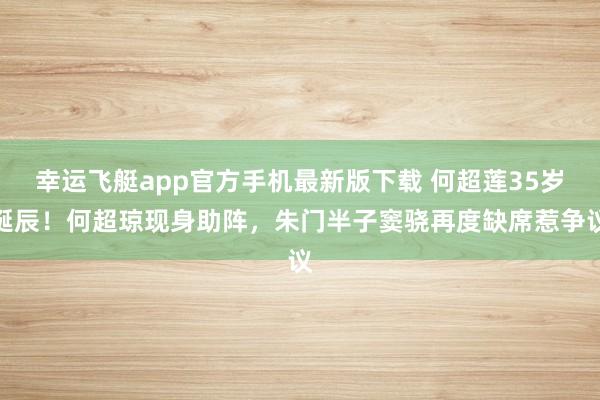 幸运飞艇app官方手机最新版下载 何超莲35岁诞辰！何超琼现身助阵，朱门半子窦骁再度缺席惹争议