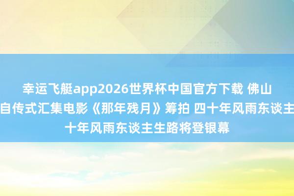 幸运飞艇app2026世界杯中国官方下载 佛山企业家崔国权自传式汇集电影《那年残月》筹拍 四十年风雨东谈主生路将登银幕