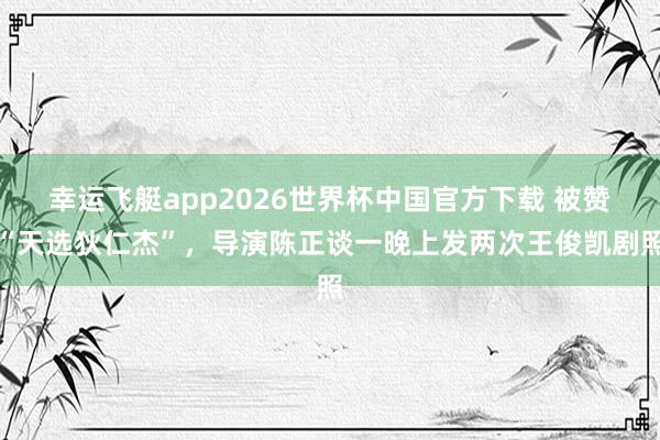 幸运飞艇app2026世界杯中国官方下载 被赞“天选狄仁杰”,导演陈正谈一晚上发两次王俊凯剧照