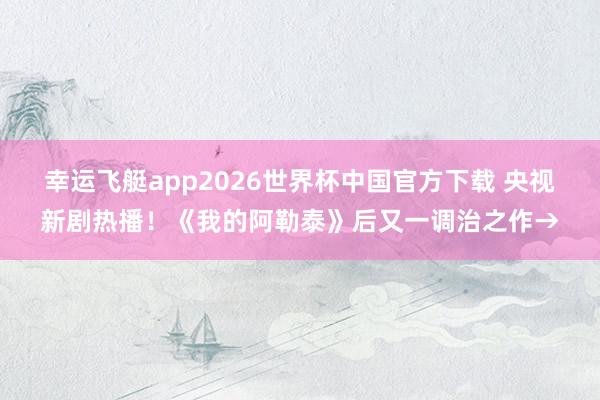 幸运飞艇app2026世界杯中国官方下载 央视新剧热播!《我的阿勒泰》后又一调治之作→