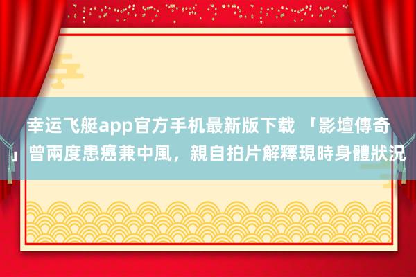 幸运飞艇app官方手机最新版下载 「影壇傳奇」曾兩度患癌兼中風,親自拍片解釋現時身體狀況