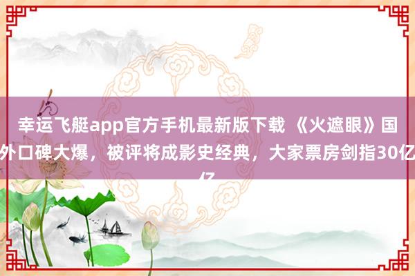 幸运飞艇app官方手机最新版下载 《火遮眼》国外口碑大爆,被评将成影史经典,大家票房剑指30亿