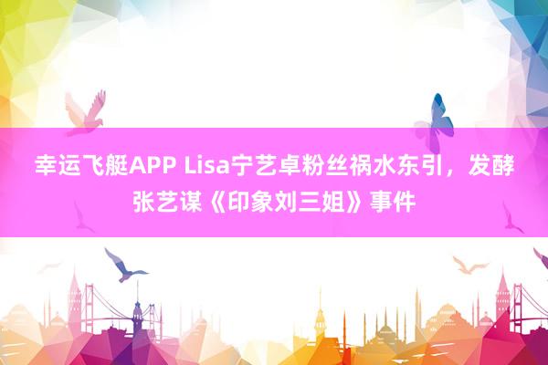 幸运飞艇APP Lisa宁艺卓粉丝祸水东引,发酵张艺谋《印象刘三姐》事件