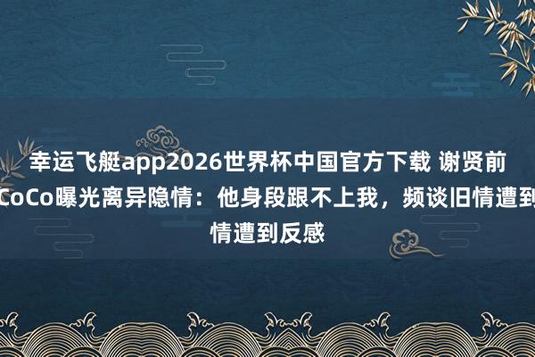 幸运飞艇app2026世界杯中国官方下载 谢贤前女友CoCo曝光离异隐情：他身段跟不上我，频谈旧情遭到反感