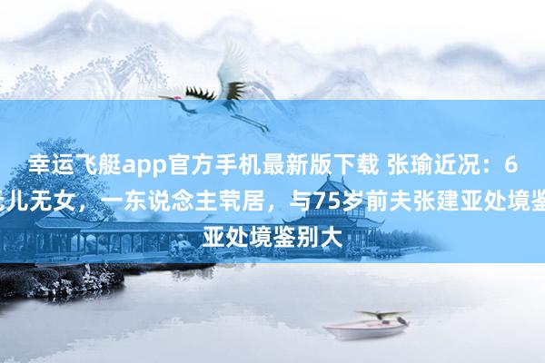 幸运飞艇app官方手机最新版下载 张瑜近况:69岁无儿无女,一东说念主茕居,与75岁前夫张建亚处境鉴别大