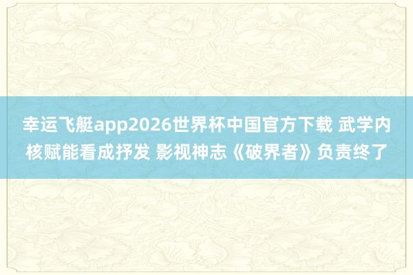 幸运飞艇app2026世界杯中国官方下载 武学内核赋能看成抒发 影视神志《破界者》负责终了