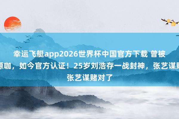 幸运飞艇app2026世界杯中国官方下载 曾被骂资源咖,如今官方认证!25岁刘浩存一战封神,张艺谋赌对了