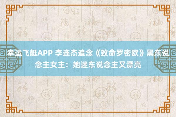 幸运飞艇APP 李连杰追念《致命罗密欧》黑东说念主女主:她迷东说念主又漂亮