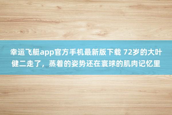 幸运飞艇app官方手机最新版下载 72岁的大叶健二走了,蒸着的姿势还在寰球的肌肉记忆里
