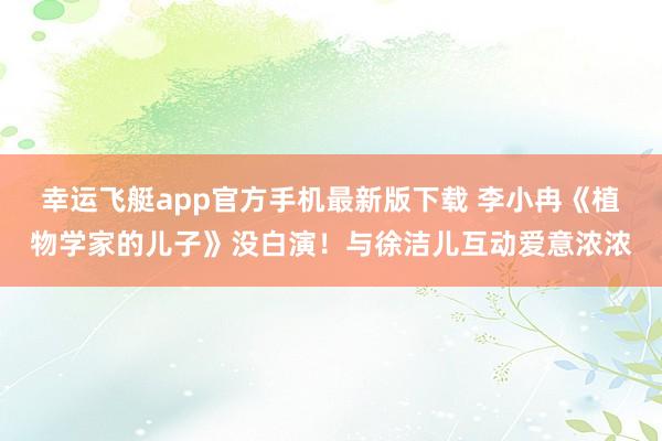 幸运飞艇app官方手机最新版下载 李小冉《植物学家的儿子》没白演!与徐洁儿互动爱意浓浓