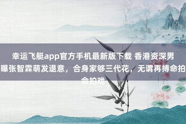 幸运飞艇app官方手机最新版下载 香港资深男星曝张智霖萌发退意,合身家够三代花,无谓再搏命拍戏