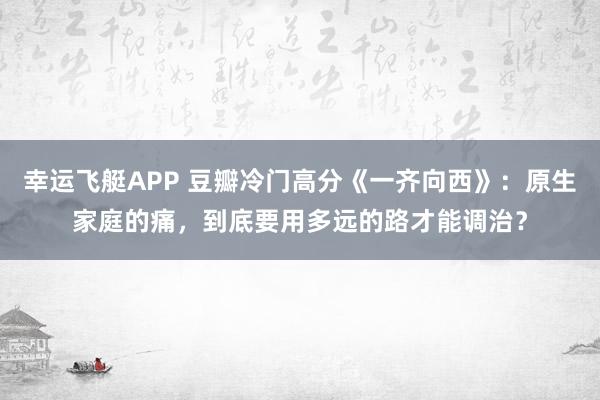 幸运飞艇APP 豆瓣冷门高分《一齐向西》:原生家庭的痛,到底要用多远的路才能调治?