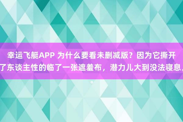 幸运飞艇APP 为什么要看未删减版?因为它撕开了东谈主性的临了一张遮羞布,潜力儿大到没法寝息。