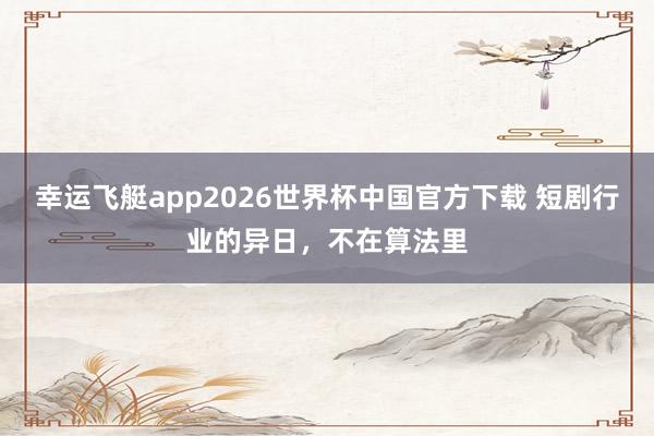 幸运飞艇app2026世界杯中国官方下载 短剧行业的异日,不在算法里