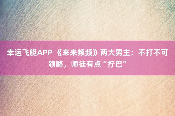 幸运飞艇APP 《来来频频》两大男主:不打不可领略,师徒有点“拧巴”