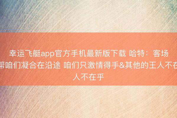 幸运飞艇app官方手机最新版下载 哈特:客场能帮咱们凝合在沿途 咱们只激情得手&其他的王人不在乎
