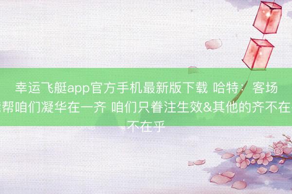 幸运飞艇app官方手机最新版下载 哈特:客场能帮咱们凝华在一齐 咱们只眷注生效&其他的齐不在乎