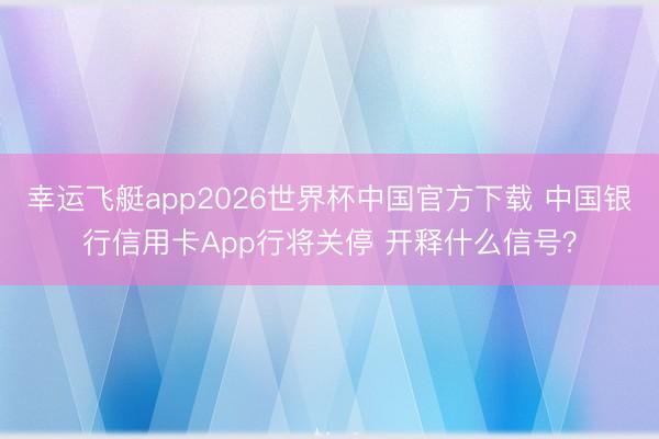 幸运飞艇app2026世界杯中国官方下载 中国银行信用卡App行将关停 开释什么信号？