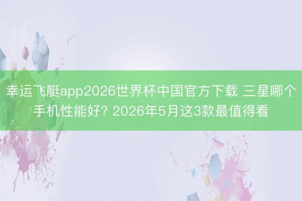 幸运飞艇app2026世界杯中国官方下载 三星哪个手机性能好? 2026年5月这3款最值得看