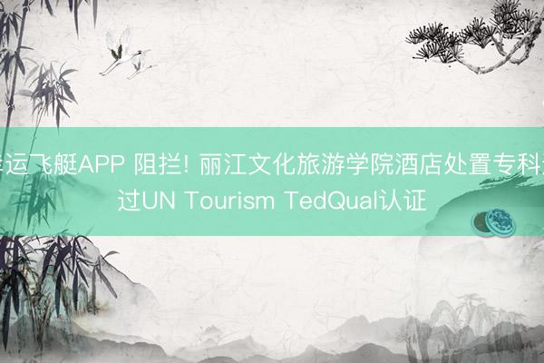 幸运飞艇APP 阻拦! 丽江文化旅游学院酒店处置专科通过UN Tourism TedQual认证