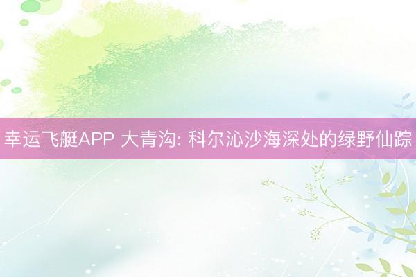 幸运飞艇APP 大青沟: 科尔沁沙海深处的绿野仙踪
