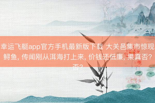 幸运飞艇app官方手机最新版下载 大关邑集市惊现鲟鱼, 传闻刚从洱海打上来, 价钱还低廉, 果真否?