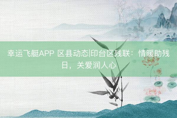幸运飞艇APP 区县动态|印台区残联:情暖助残日,关爱润人心