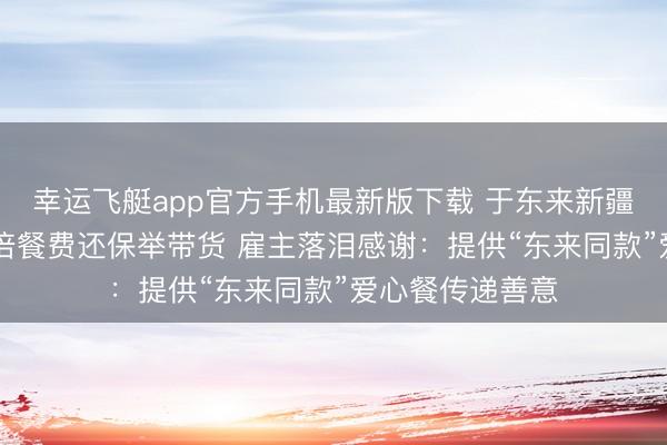 幸运飞艇app官方手机最新版下载 于东来新疆小店用餐付10倍餐费还保举带货 雇主落泪感谢:提供“东来同款”爱心餐传递善意