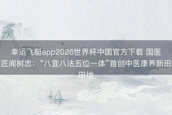 幸运飞艇app2026世界杯中国官方下载 国医巨匠闻树忠:“八宜八法五位一体”首创中医康养新田地