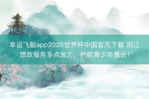 幸运飞艇app2026世界杯中国官方下载 阳江想政服务多点发力,护航青少年景长!