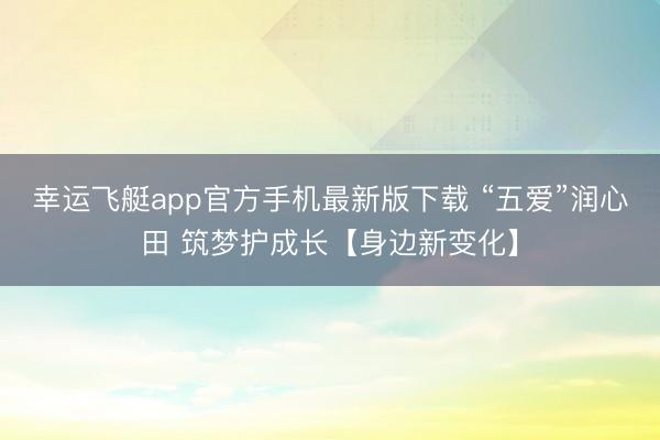 幸运飞艇app官方手机最新版下载 “五爱”润心田 筑梦护成长【身边新变化】