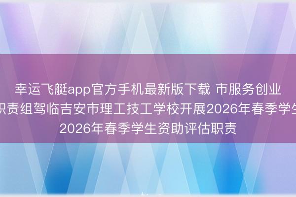 幸运飞艇app官方手机最新版下载 市服务创业中心专项评估职责组驾临吉安市理工技工学校开展2026年春季学生资助评估职责