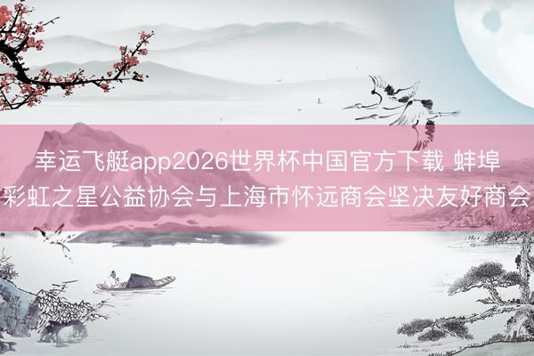 幸运飞艇app2026世界杯中国官方下载 蚌埠彩虹之星公益协会与上海市怀远商会坚决友好商会