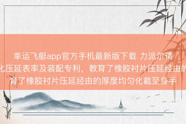 幸运飞艇app官方手机最新版下载 力派尔请求橡胶衬片厚度均匀化压延表率及装配专利,教育了橡胶衬片压延经由的厚度均匀化截至身手
