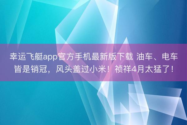 幸运飞艇app官方手机最新版下载 油车、电车皆是销冠,风头盖过小米!祯祥4月太猛了!