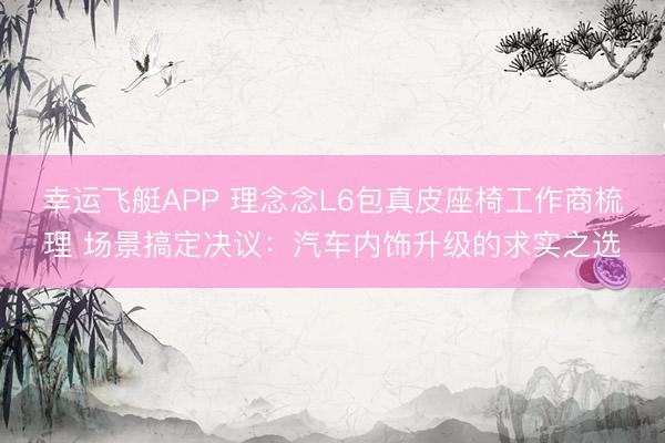 幸运飞艇APP 理念念L6包真皮座椅工作商梳理 场景搞定决议:汽车内饰升级的求实之选