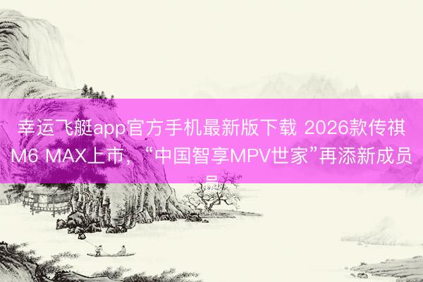 幸运飞艇app官方手机最新版下载 2026款传祺M6 MAX上市,“中国智享MPV世家”再添新成员