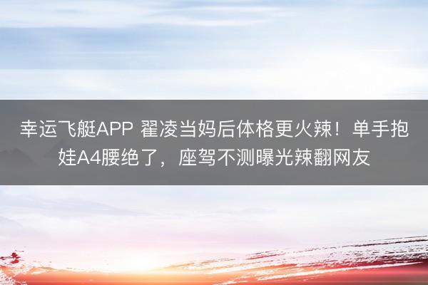 幸运飞艇APP 翟凌当妈后体格更火辣!单手抱娃A4腰绝了,座驾不测曝光辣翻网友