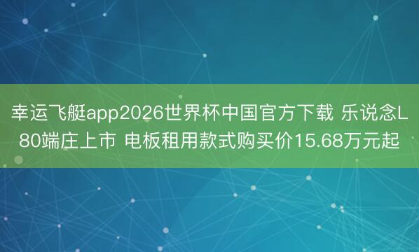 幸运飞艇app2026世界杯中国官方下载 乐说念L80端庄上市 电板租用款式购买价15.68万元起