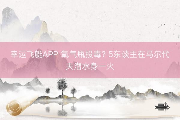 幸运飞艇APP 氧气瓶投毒? 5东谈主在马尔代夫潜水身一火
