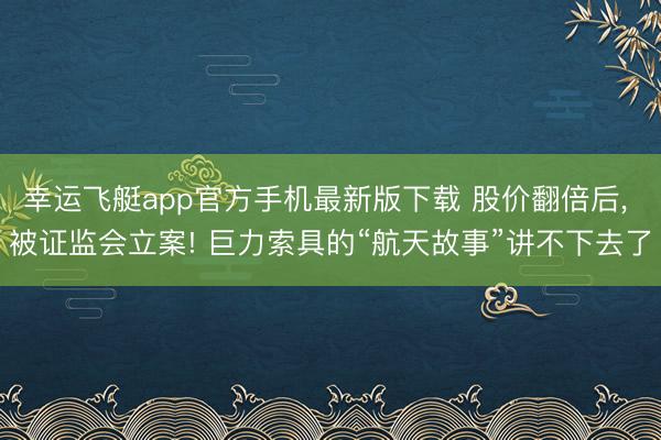 幸运飞艇app官方手机最新版下载 股价翻倍后， 被证监会立案! 巨力索具的“航天故事”讲不下去了