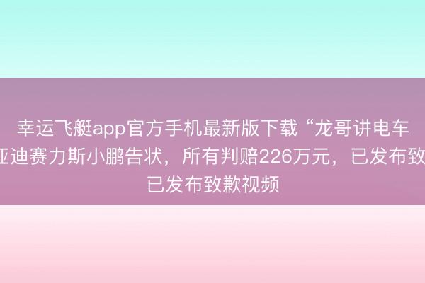 幸运飞艇app官方手机最新版下载 “龙哥讲电车”被比亚迪赛力斯小鹏告状,所有判赔226万元,已发布致歉视频
