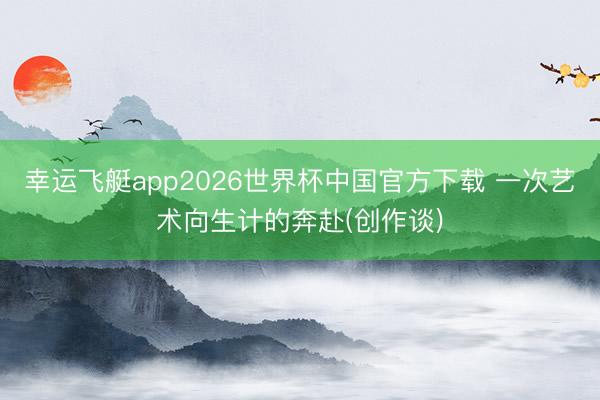 幸运飞艇app2026世界杯中国官方下载 一次艺术向生计的奔赴(创作谈)
