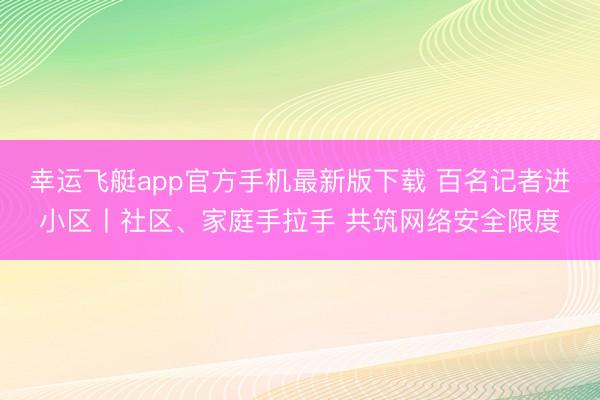 幸运飞艇app官方手机最新版下载 百名记者进小区丨社区、家庭手拉手 共筑网络安全限度