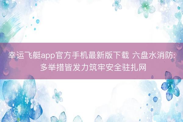 幸运飞艇app官方手机最新版下载 六盘水消防: 多举措皆发力筑牢安全驻扎网