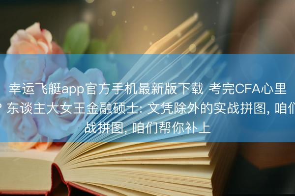 幸运飞艇app官方手机最新版下载 考完CFA心里如故没底? 东谈主大女王金融硕士: 文凭除外的实战拼图, 咱们帮你补上