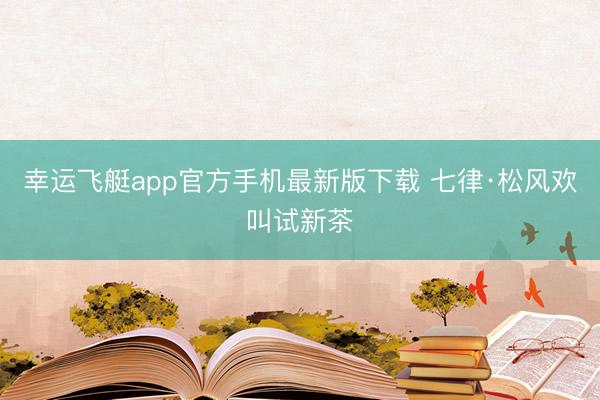 幸运飞艇app官方手机最新版下载 七律·松风欢叫试新茶